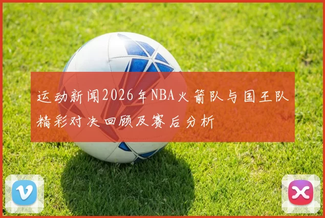 运动新闻2026年NBA火箭队与国王队精彩对决回顾及赛后分析