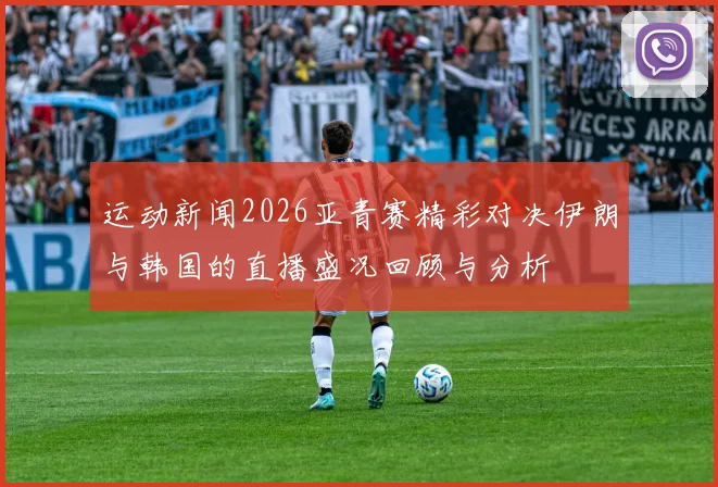 运动新闻2026亚青赛精彩对决伊朗与韩国的直播盛况回顾与分析