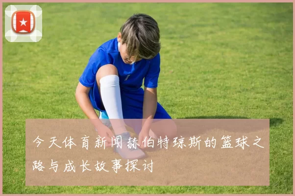 今天体育新闻赫伯特琼斯的篮球之路与成长故事探讨