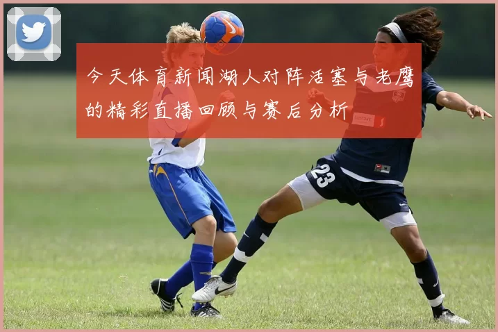 今天体育新闻湖人对阵活塞与老鹰的精彩直播回顾与赛后分析